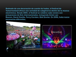 Rodeado de una decoración de cuento de hadas, el festival de
Tomorrowland ofrece una variedad de subgéneros dentro de la música
electrónica. Desde 2005, el festival se celebra cada verano con
actuaciones de DJs internacionales, incluyendo Armin van
Buuren, David Guetta, Ferry Corsten, Bob Sinclar. En 2006, hubo nueve
escenarios diferentes.
 