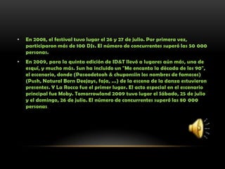 • En 2008, el festival tuvo lugar el 26 y 27 de julio. Por primera vez,
participaron más de 100 DJs. El número de concurrentes superó las 50 000
personas.
• En 2009, para la quinta edición de ID&T llevó a lugares aún más, una de
esquí, y mucho más. Sun ha incluido un "Me encanta la década de los 90",
el escenario, donde (Pasoodetooh & chuponsiin los nombres de famosos)
(Push, Natural Born Deejays, faja, ...) de la escena de la danza estuvieron
presentes. Y La Rocca fue el primer lugar. El acto especial en el escenario
principal fue Moby. Tomorrowland 2009 tuvo lugar el Sábado, 25 de julio
y el domingo, 26 de julio. El número de concurrentes superó las 80 000
personas.
 