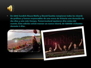 • En 2010 Swedish House Mafia y David Guetta rompieron todos los récords
de gráficos y fueron responsables de una masa de histeria una duración de
dos días y aún más tiempo. Tomorrowland agotaron días antes del
evento. Esta edición volvió marcar un nuevo récord, de 120000 visitantes
durante 2 días.
 