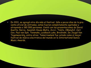 • En 2011, se agregó otro día más al festival. Sólo a pocos días de la pre-
venta oficial de entradas, estas fueron completamente agotadas y
atrayendo a 180 000 personas. Contó con las presentaciones de David
Guetta, Nervo, Swedish House Mafia, Avicii, Tiësto, 2ManyDJ, Carl
Cox, Paul van Dyk, Tensnake, Laidback Luke, Brodinski, De Jeugd Van
Tegenwoordig, entre otros. Tomorrowland fue votado como el mejor
festival de música electronica del mundo en la International Dance
Music Awards.
 