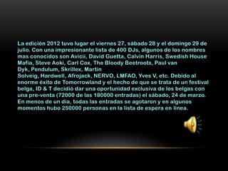 La edición 2012 tuvo lugar el viernes 27, sábado 28 y el domingo 29 de
julio. Con una impresionante lista de 400 DJs, algunos de los nombres
mas conocidos son Avicii, David Guetta, Calvin Harris, Swedish House
Mafia, Steve Aoki, Carl Cox, The Bloody Beetroots, Paul van
Dyk, Pendulum, Skrillex, Martin
Solveig, Hardwell, Afrojack, NERVO, LMFAO, Yves V, etc. Debido al
enorme éxito de Tomorrowland y el hecho de que se trata de un festival
belga, ID & T decidió dar una oportunidad exclusiva de los belgas con
una pre-venta (72000 de las 180000 entradas) el sábado, 24 de marzo.
En menos de un día, todas las entradas se agotaron y en algunos
momentos hubo 250000 personas en la lista de espera en línea.
 