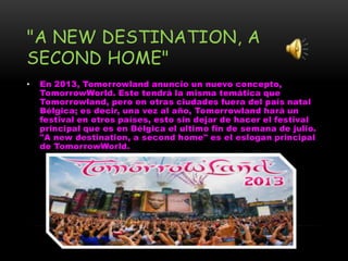 "A NEW DESTINATION, A
SECOND HOME"
• En 2013, Tomorrowland anuncio un nuevo concepto,
TomorrowWorld. Este tendrá la misma temática que
Tomorrowland, pero en otras ciudades fuera del país natal
Bélgica; es decir, una vez al año, Tomorrowland hará un
festival en otros países, esto sin dejar de hacer el festival
principal que es en Bélgica el ultimo fin de semana de julio.
"A new destination, a second home" es el eslogan principal
de TomorrowWorld.
 