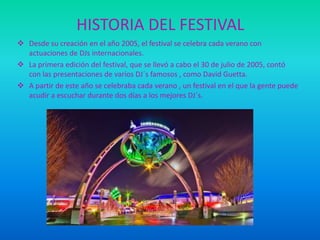 HISTORIA DEL FESTIVAL
 Desde su creación en el año 2005, el festival se celebra cada verano con
actuaciones de DJs internacionales.
 La primera edición del festival, que se llevó a cabo el 30 de julio de 2005, contó
con las presentaciones de varios DJ´s famosos , como David Guetta.
 A partir de este año se celebraba cada verano , un festival en el que la gente puede
acudir a escuchar durante dos días a los mejores DJ´s.

 