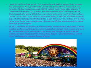 o

o

La edición 2012 tuvo lugar en julio. Con una gran lista de 400 DJs, algunos de los nombres
más conocidos son Avicii, David Guetta, Calvin Harris, Swedish House Mafia, Steve Aoki,
Pendulum, Skrillex, Hardwell, Afrojack, NERVO, LMFAO, Dimitri Vegas y Like Mike etc. El
"Tomorrowland anthem 2012" llamado "the way we see the world" hecho por Afrojack,
Dimitri Vegas & Like Mike y NERVO, fue un gran éxito tanto como en el festival como afuera
de este. En menos de un día, todas las entradas se agotaron .Todos los asistentes afirmaron
que no fue fácil conseguir la entrada debido a la gran demanda, y a su coste no muy elevado,
pero a pesar de que en estos tiempos de crisis sea muy difícil de amortizar posteriormente,
afirmaron que valió la pena.
En 2013, Tomorrowland anuncio un nuevo concepto, TomorrowWorld. Este tendrá la misma
temática que Tomorrowland, pero en otras ciudades fuera del país natal; es decir, una vez al
año, Tomorrowland hará un festival en otros países, esto sin dejar de hacer el festival
principal que es en Bélgica el último fin de semana de julio. "A new destination, a second
home" es el eslogan principal de TomorrowWorld.

 