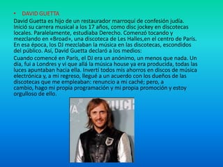 • DAVID GUETTA
David Guetta es hijo de un restaurador marroquí de confesión judía.
Inició su carrera musical a los 17 años, como disc jockey en discotecas
locales. Paralelamente, estudiaba Derecho. Comenzó tocando y
mezclando en «Broad», una discoteca de Les Halles,en el centro de París.
En esa época, los DJ mezclaban la música en las discotecas, escondidos
del público. Así, David Guetta declaró a los medios:
Cuando comencé en París, el DJ era un anónimo, un menos que nada. Un
día, fui a Londres y vi que allá la música house ya era producida, todas las
luces apuntaban hacia ella. Invertí todos mis ahorros en discos de música
electrónica y, a mi regreso, llegué a un acuerdo con los dueños de las
discotecas que me empleaban: renuncio a mi caché; pero, a
cambio, hago mi propia programación y mi propia promoción y estoy
orgulloso de ello.

 