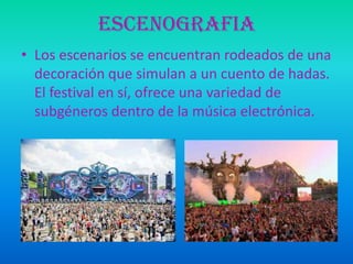ESCENOGRAFIA
• Los escenarios se encuentran rodeados de una
decoración que simulan a un cuento de hadas.
El festival en sí, ofrece una variedad de
subgéneros dentro de la música electrónica.

 