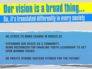 We strive to bring change in Greece by
expanding our reach as a community,
being recognized for enabling youth leadership to act
upon burning issues.
We create strong success stories for the future!
 