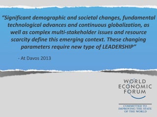“Significant demographic and societal changes, fundamental
technological advances and continuous globalization, as
well as complex multi-stakeholder issues and resource
scarcity define this emerging context. These changing
parameters require new type of LEADERSHIP”
- At Davos 2013
 