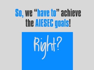 So, we “have to” achieve
the AIESEC goals!
Right?
 