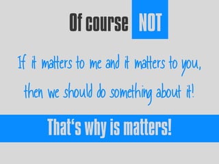 Of course NOT
If it matters to me and it matters to you,
then we should do something about it!
That’s why is matters!
 