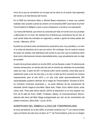 2
inicio de lo que se convertiría con el paso de los años en el evento más esperado
del verano y el más famoso del mundo.
En el 2005 los hermanos Manu y Michiel Beers empezaron a hacer sus sueños
realidad; esto sucedió cuando se unieron con la empresa ID&T para hacer el primer
Tomorrowland en Bélgica y poco a poco empezaron a construir una reputación.
“La marca del festival, que ahora es conocida por todo el mundo tuvo sus pruebas
y aflicciones en un inicio. No siempre fue el festival que conocemos hoy en día, el
cual vende todas las entradas en segundos y recibe a gente de todas partes del
mundo.” (Bárcena, 2014)
Durante los primeros años del festival los escenarios eran muy sencillos y no eran
ni la mitad de atractivos de lo que son ahora. Sin embargo, fue sin duda la música
de todos los artistas más talentosos del mundo lo que hizo que la audiencia tanto
local como internacional creciera desmedidamente y que actualmente esto no deje
de suceder.
A partir de la primera edición en el año 2005, se han llevado a cabo 10 ediciones de
manera consecutiva, en donde año tras año el número de visitantes ha aumentado
cada vez más. A partir de 2011 el festival sufrió varios cambios, entre ellos que la
celebración pasó a ser de tres días y no dos, la lista de DJ’s aumentó de manera
impresionante para el año 2012 y un año más tarde aproximadamente 200
nacionalidades pudieron disfrutar de la magia de Tomorrowland. Durante el 2014,
se montaron inmensos escenarios y se pudo disfrutar de las actuaciones de
Hardwell, Dimitri Vegas & Like Mike, Steve Aoki, Tiësto, Avicii, Martin Garrix, entre
varios más. “Para esta última edición (2015) el descontrol no se hizo esperar con
DJ's de la talla de Avicii, W&W, Firebeatz, Alesso, el mexicoamericano Deorro,
además del cierre del Main Stage protagonizado por otro de los consentidos del
público mexicano, Steve Aoki.” (Luna, 2015).
SIGNIFICADO DEL SÍMBOLO (LOGO) DE TOMORROWLAND
Al inicio del festival, en el año 2005, el símbolo contenía una “T” con ciertos bordes
rojos y el interior de color azul, es decir, la “T” de Tomorrowland, junto con un dragón
 