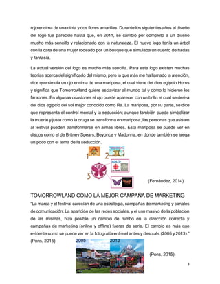 3
rojo encima de una cinta y dos flores amarillas. Durante los siguientes años el diseño
del logo fue parecido hasta que, en 2011, se cambió por completo a un diseño
mucho más sencillo y relacionado con la naturaleza. El nuevo logo tenía un árbol
con la cara de una mujer rodeado por un bosque que simulaba un cuento de hadas
y fantasía.
La actual versión del logo es mucho más sencilla. Para este logo existen muchas
teorías acerca del significado del mismo, pero la que más me ha llamado la atención,
dice que simula un ojo encima de una mariposa, el cual viene del dios egipcio Horus
y significa que Tomorrowland quiere esclavizar al mundo tal y como lo hicieron los
faraones. En algunas ocasiones el ojo puede aparecer con un brillo el cual se deriva
del dios egipcio del sol mejor conocido como Ra. La mariposa, por su parte, se dice
que representa el control mental y la seducción; aunque también puede simbolizar
la muerte y justo como la oruga se transforma en mariposa, las personas que asisten
al festival pueden transformarse en almas libres. Esta mariposa se puede ver en
discos como el de Britney Spears, Beyonce y Madonna, en donde también se juega
un poco con el tema de la seducción.
TOMORROWLAND COMO LA MEJOR CAMPAÑA DE MARKETING
“La marca y el festival carecían de una estrategia, campañas de marketing y canales
de comunicación. La aparición de las redes sociales, y el uso masivo de la población
de las mismas, hizo posible un cambio de rumbo en la dirección correcta y
campañas de marketing (online y offline) fueras de serie. El cambio es más que
evidente como se puede ver en la fotografía entre el antes y después (2005 y 2013).”
(Pons, 2015)
(Fernández, 2014)
(Pons, 2015)
 