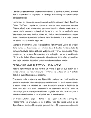 4
La clave para esta notable diferencia fue sin duda el estudio al público en donde
dada la juventud de sus seguidores, la estrategia de marketing era evidente: utilizar
las redes sociales.
Los canales en los que se encuentra actualmente la marca son: Web, Facebook,
Twitter, YouTube y Spotify por mencionar algunos, pero obviamente la marca
“Tomorrowland” no es simplemente una marca o servicio, sino es una experiencia
ya que desde que compras la entrada tienes la opción de personalizarla en su
página web; en el avión de ida al festival (en Bélgica) ya empieza la fiesta con Dj en
directo, hay champagne para los viajeros y muchos jóvenes que te hacen disfrutar
del festival mucho antes de llegar a él.
Muchos se preguntarán, ¿cuál es el secreto de Tomorrowland?, pues los secretos
de la marca son los mismos que deberían tener todas las demás: estudio del
mercado (objetivos, público potencial y objetivo, etc.) y crear experiencias. Ambos
secretos los ha manejado Tomorrowland a la perfección y de ahí el cambio entre
2012 y el día de hoy. Crear experiencias inimaginables, imborrables e irrepetibles
es la mejor campaña de marketing que puede hacer cualquier marca.
DREAMVILLE, VIVIR EL FESTIVAL LAS 24 HORAS
Asistir a Tomorrowland es para muchos un evento al que hay que asistir, por lo
menos, una vez en la vida. Por eso, no se limitan en los gastos a la hora de disfrutar
de todo lo que el festival puede ofrecerles.
Tomorrowland dispone de una zona, DreamVille, diseñada para que los asistentes
puedan acampar con todas las comodidades necesarias. En su décimo aniversario,
el festival diseñó dos paquetes los cuales actualmente pueden ir desde los 290
euros hasta los 3.650 euros, dependiendo del alojamiento escogido: tienda de
campaña propia, montada por el festival o bungalow, todo esto de la mano con la
entrada al DreamVille con el Full Madness Past a Tomorrowland.
En el festival, todo se paga con fichas que se canjean en la entrada principal de
Tomorrowland, en DreamVille o en la página web, las cuales vienen en un
BoozeBag que contiene 35 monedas, que equivalen a 50 euros aproximadamente.
 