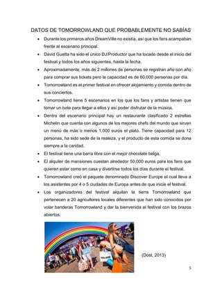 5
DATOS DE TOMORROWLAND QUE PROBABLEMENTE NO SABÍAS
 Durante los primeros años DreamVille no existía, así que los fans acampaban
frente al escenario principal.
 David Guetta ha sido el único DJ/Productor que ha tocado desde el inicio del
festival y todos los años siguientes, hasta la fecha.
 Aproximadamente, más de 2 millones de personas se registran año con año
para comprar sus tickets pero la capacidad es de 60,000 personas por día.
 Tomorrowland es el primer festival en ofrecer alojamiento y comida dentro de
sus conciertos.
 Tomorrowland tiene 5 escenarios en los que los fans y artistas tienen que
tomar un bote para llegar a ellos y así poder disfrutar de la música.
 Dentro del escenario principal hay un restaurante clasificado 2 estrellas
Michelin que cuenta con algunos de los mejores chefs del mundo que sirven
un menú de más o menos 1,000 euros el plato. Tiene capacidad para 12
personas, ha sido sede de la realeza, y el producto de esta comida se dona
siempre a la caridad.
 El festival tiene una barra libre con el mejor chocolate belga.
 El alquiler de mansiones cuestan alrededor 50,000 euros para los fans que
quieren estar como en casa y divertirse todos los días durante el festival.
 Tomorrowland creó el paquete denominado Discover Europe el cual lleva a
los asistentes por 4 o 5 ciudades de Europa antes de que inicie el festival.
 Los organizadores del festival alquilan la tierra Tomorrowland que
pertenecen a 20 agricultores locales diferentes que han sido conocidos por
volar banderas Tomorrowland y dar la bienvenida al festival con los brazos
abiertos.
(Dost, 2013)
 