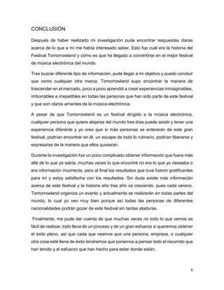 6
CONCLUSIÓN
Después de haber realizado mi investigación pude encontrar respuestas claras
acerca de lo que a mí me había interesado saber. Esto fue cuál era la historia del
Festival Tomorrowland y cómo es que ha llegado a convertirse en el mejor festival
de música electrónica del mundo.
Tras buscar diferente tipo de información, pude llegar a mi objetivo y puedo concluir
que como cualquier otra marca, Tomorrowland supo encontrar la manera de
trascender en el mercado, poco a poco aprendió a crear experiencias inimaginables,
imborrables e irrepetibles en todas las personas que han sido parte de este festival
y que son claros amantes de la música electrónica.
A pesar de que Tomorrowland es un festival dirigido a la música electrónica,
cualquier persona que quiera alejarse del mundo tres días puede asistir y tener una
experiencia diferente y yo creo que si más personas se enteraran de este gran
festival, podrían encontrar en él, un escape de todo lo rutinario, podrían liberarse y
expresarse de la manera que ellos quisieran.
Durante la investigación fue un poco complicado obtener información que fuera más
allá de lo que ya sabía, muchas veces lo que encontré no era lo que yo deseaba o
era información incorrecta, pero al final los resultados que tuve fueron gratificantes
para mí y estoy satisfecha con los resultados. Sin duda existe más información
acerca de este festival y la historia año tras año va creciendo, pues cada verano,
Tomorrowland organiza un evento y actualmente se realizarán en todas partes del
mundo, lo cual yo veo muy bien porque así todas las personas de diferentes
nacionalidades podrán gozar de este festival sin tantas ataduras.
Finalmente, me pude dar cuenta de que muchas veces no todo lo que vemos es
fácil de realizar, todo lleva de un proceso y de un gran esfuerzo si queremos obtener
el éxito pleno, así que cada que veamos que una persona, empresa, o cualquier
otra cosa esté llena de éxito tendremos que ponernos a pensar todo el recorrido que
han tenido y el esfuerzo que han hecho para estar donde están.
 