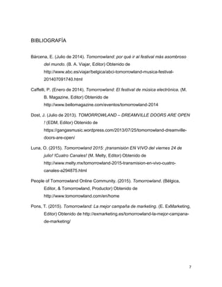 7
BIBLIOGRAFÍA
Bárcena, E. (Julio de 2014). Tomorrowland: por qué ir al festival más asombroso
del mundo. (B. A. Viajar, Editor) Obtenido de
http://www.abc.es/viajar/belgica/abci-tomorrowland-musica-festival-
201407091740.html
Caffelli, P. (Enero de 2014). Tomorrowland: El festival de música electrónica. (M.
B. Magazine, Editor) Obtenido de
http://www.bellomagazine.com/eventos/tomorrowland-2014
Dost, J. (Julio de 2013). TOMORROWLAND – DREAMVILLE DOORS ARE OPEN
! (EDM, Editor) Obtenido de
https://gangasmusic.wordpress.com/2013/07/25/tomorrowland-dreamville-
doors-are-open/
Luna, O. (2015). Tomorrowland 2015: ¡transmisión EN VIVO del viernes 24 de
julio! !Cuatro Canales! (M. Melty, Editor) Obtenido de
http://www.melty.mx/tomorrowland-2015-transmision-en-vivo-cuatro-
canales-a294875.html
People of Tomorrowland Online Community. (2015). Tomorrowland. (Bélgica,
Editor, & Tomorrowland, Productor) Obtenido de
http://www.tomorrowland.com/en/home
Pons, T. (2015). Tomorrowland: La mejor campaña de marketing. (E. ExMarketing,
Editor) Obtenido de http://exmarketing.es/tomorrowland-la-mejor-campana-
de-marketing/
 