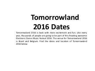 Tomorrowland
2016 Dates
Tomorrowland 2016 is back with more excitement and fun. Like every
year, thousands of people are going to be part of this freaking awesome
Electronic Dance Music festival 2016. The venue for Tomorrowland 2016
is Brasil and Belgium. Find the dates and location of Tomorrowland
2016 below.
 