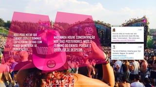 VOCÊ PODE NOTAR QUE
SÁBADO (33%) E DOMINGO
(34%) FORAM OS DIAS COM
MAIOR QUANTIDADE DE
PUBLICAÇÕES.
MAS AINDA HOUVE CONCENTRAÇÃO
NOS DIAS POSTERIORES, APÓS O
TÉRMINO DO EVENTO, PORQUE O
DIFÍCIL FOI SE DESPEDIR.
Tecnologiapatrocinadorado estudo: Geofeedia| Empresaresponsávelpelaelaboraçãodo estudo: ThinkingInsight
 