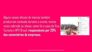 Alguns canais oficiais de marcas também
produziram conteúdo durante o evento, muitas
vezes cobrindo os shows, como foi o caso da Viva
Turismo e MTV Brasil, responsáveis por 20%
dos comentários de empresas.
Tecnologiapatrocinadorado estudo: Geofeedia| Empresaresponsávelpelaelaboraçãodo estudo: ThinkingInsight
 