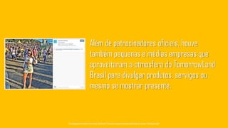Além de patrocinadores oficiais, houve
também pequenas e médias empresas que
aproveitaram a atmosfera do TomorrowLand
Brasil para divulgar produtos, serviços ou
mesmo se mostrar presente.
Tecnologiapatrocinadorado estudo: Geofeedia| Empresaresponsávelpelaelaboraçãodo estudo: ThinkingInsight
 