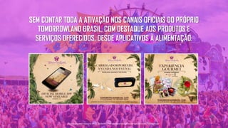 SEM CONTAR TODA A ATIVAÇÃO NOS CANAIS OFICIAIS DO PRÓPRIO
TOMORROWLAND BRASIL, COM DESTAQUE AOS PRODUTOS E
SERVIÇOS OFERECIDOS, DESDE APLICATIVOS À ALIMENTAÇÃO:
Tecnologiapatrocinadorado estudo: Geofeedia| Empresaresponsávelpelaelaboraçãodo estudo: ThinkingInsight
 