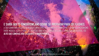 E SAIBA QUE O TOMORROWLAND SOUBE SE PREPARAR PARA OS FLASHES.
A TÃO CONHECIDA DECORAÇÃO MÁGICA E IMPECÁVEL, AS VESTIMENTAS CHAMATIVAS, O SHOW DE SINCRONISMO
ENTRE MÚSICA, LUZES E FOGOS DE ARTIFÍCIO. TUDO ISSO, SOMADO AO CLIMA E ATMOSFERA DO FESTIVAL, FOI
ALVO DAS CÂMERAS DOS CELULARES E SMARTPHONES.
Tecnologiapatrocinadorado estudo: Geofeedia| Empresaresponsávelpelaelaboraçãodo estudo: ThinkingInsight
 