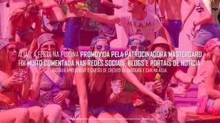 ALIÁS, A FESTA NA PISCINA PROMOVIDA PELA PATROCINADORA MASTERCARD
FOI MUITO COMENTADA NAS REDES SOCIAIS, BLOGS E PORTAIS DE NOTÍCIA.
BASTAVA APRESENTAR O CARTÃO DE CRÉDITO DA BANDEIRA E CAIR NA ÁGUA.
Tecnologiapatrocinadorado estudo: Geofeedia| Empresaresponsávelpelaelaboraçãodo estudo: ThinkingInsight
 