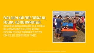 PARA QUEM NÃO PODE ENTRAR NA
PISCINA, RESTOU IMPROVISAR.
FORAM REGISTRADOS ALGUNS VÍDEOS DE PESSOAS
QUE ABRIRAM LONAS DE PLÁSTICO NO CHÃO,
ENCHERAM DE ÁGUA E PASSARAM A SE DIVERTIR
COM DESLIZES, ESCORREGÕES E TOMBOS.
Tecnologiapatrocinadorado estudo: Geofeedia| Empresaresponsávelpelaelaboraçãodo estudo: ThinkingInsight
 