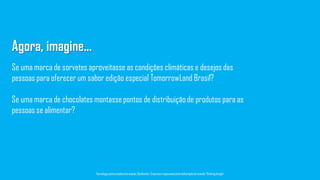 Se uma marca de chocolates montasse pontos de distribuição de produtos para as
pessoas se alimentar?
Agora, imagine...
Se uma marca de sorvetes aproveitasse as condições climáticas e desejos das
pessoas para oferecer um sabor edição especial TomorrowLand Brasil?
Tecnologiapatrocinadorado estudo: Geofeedia| Empresaresponsávelpelaelaboraçãodo estudo: ThinkingInsight
 