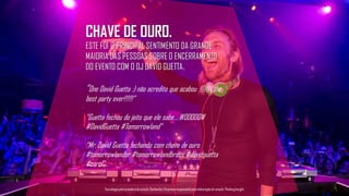 CHAVE DE OURO.
ESTE FOI O PRINCIPAL SENTIMENTO DA GRANDE
MAIORIA DAS PESSOAS SOBRE O ENCERRAMENTO
DO EVENTO COM O DJ DAVID GUETTA.
“One David Guetta :) não acredito que acabou :(((((( the
best party ever!!!!!!”
“Guetta fechou do jeito que ele sabe... WOOOOOW
#DavidGuetta #Tomorrowland”
“Mr. David Guetta fechando com chave de ouro.
#tomorrowlandbr #tomorrowlandbrasil #davidguetta
#carol”
Tecnologiapatrocinadorado estudo: Geofeedia| Empresaresponsávelpelaelaboraçãodo estudo: ThinkingInsight
 