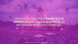 COM MAIS ACERTOS DO QUE ERROS, A PRIMEIRA EDIÇÃO DO
TOMORROWLAND BRASIL FECHOU EM SALDO POSITIVO, COM
MAIS EVENTOS CONFIRMADOS PARA OS PRÓXIMOS ANOS.
Tecnologiapatrocinadorado estudo: Geofeedia| Empresaresponsávelpelaelaboraçãodo estudo: ThinkingInsight
 