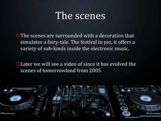 The scenes
0 The scenes are surrounded with a decoration that
simulates a fairy-tale. The festival in yes, it offers a
variety of sub-kinds inside the electronic music.
0 Later we will see a video of since it has evolved the
scenes of tomorrowland from 2005
 