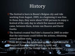 History
0 The festival is born in Boom's Belgian city and ride
working from August, 2005, in a beginning it was free.
In those days, they were about 9.500 persons to enjoy a
festival of the only day to which five musical artists
came, between them, Armin van Buuren and David
Guetta
0 The festival created YouTube's channel in 2005 in order
that the internauts could follow the actions, obtaining
several million visits
0 From 2013, two are celebrated spin-off of the festival in
America: Tomorrowland Brasil, in April; and
Tomorroworld in The United States, in September.
 