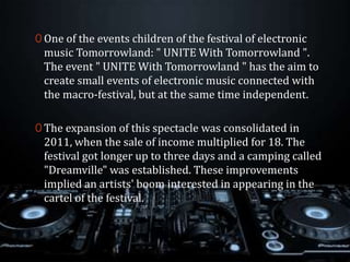 0 One of the events children of the festival of electronic
music Tomorrowland: " UNITE With Tomorrowland ".
The event " UNITE With Tomorrowland " has the aim to
create small events of electronic music connected with
the macro-festival, but at the same time independent.
0 The expansion of this spectacle was consolidated in
2011, when the sale of income multiplied for 18. The
festival got longer up to three days and a camping called
"Dreamville" was established. These improvements
implied an artists' boom interested in appearing in the
cartel of the festival.
 