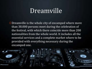 Dreamville
0 Dreamville is the whole city of encamped where more
than 38.000 persons meet during the celebration of
the festival, with which there coincide more than 200
nationalities from the whole world. It includes all the
essential services and a complete market where to be
provided with everything necessary during the
encamped one.
 