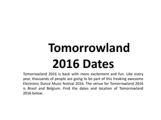 Tomorrowland
2016 Dates
Tomorrowland 2016 is back with more excitement and fun. Like every
year, thousands of people are going to be part of this freaking awesome
Electronic Dance Music festival 2016. The venue for Tomorrowland 2016
is Brasil and Belgium. Find the dates and location of Tomorrowland
2016 below.
 