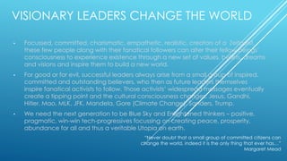 VISIONARY LEADERS CHANGE THE WORLD
• Focussed, committed, charismatic, empathetic, realistic, creators of a Zeitgeist,
these few people along with their fanatical followers can alter their fellow beings’
consciousness to experience existence through a new set of values, beliefs, dreams
and visions and inspire them to build a new world.
• For good or for evil, successful leaders always arise from a small group of inspired,
committed and outstanding believers, who then as future leaders themselves
inspire fanatical activists to follow. Those activists’ widespread messages eventually
create a tipping point and the cultural consciousness changes. Jesus, Gandhi,
Hitler, Mao, MLK, JFK, Mandela, Gore (Climate Change), Sanders, Trump.
• We need the next generation to be Blue Sky and Enlightened thinkers – positive,
pragmatic, win-win tech-progressives focussing on creating peace, prosperity,
abundance for all and thus a veritable Utopia on earth.
“Never doubt that a small group of committed citizens can
change the world, indeed it is the only thing that ever has…”
Margaret Mead
 