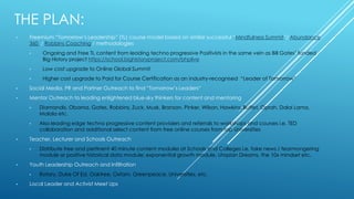 THE PLAN:
• Freemium “Tomorrow’s Leadership” (TL) course model based on similar successful “Mindfulness Summit”/ Abundance
360 / Robbins Coaching / methodologies
• Ongoing and Free TL content from leading techno progressive Positivists in the same vein as Bill Gates’ funded
Big History project https://school.bighistoryproject.com/bhplive
• Low cost upgrade to Online Global Summit
• Higher cost upgrade to Paid for Course Certification as an industry-recognised “Leader of Tomorrow”
• Social Media, PR and Partner Outreach to find “Tomorrow’s Leaders”
• Mentor Outreach to leading enlightened blue-sky thinkers for content and mentoring
• Diamandis, Obama, Gates, Robbins, Zuck, Musk, Branson, Pinker, Wilson, Hawkins, Buffet, Oprah, Dalai Lama,
Malala etc.
• Also leading edge techno progressive content providers and referrals to workshops and courses i.e. TED
collaboration and additional select content from free online courses from top Universities
• Teacher, Lecturer and Schools Outreach
• Distribute free and pertinent 40 minute content modules at Schools and Colleges i.e. fake news / fearmongering
module or positive historical data module; exponential growth module, Utopian Dreams, the 10x mindset etc.
• Youth Leadership Outreach and Infiltration
• Rotary, Duke Of Ed, Oaktree, Oxfam, Greenpeace, Universities, etc.
• Local Leader and Activist Meet Ups
 
