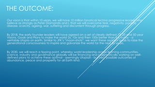 THE OUTCOME:
Our vision is that within 10 years, we will have 10 million fanatical techno progressive leaders who
believe as strongly as Peter Diamandis and I, that we will overcome fear, negativity, poverty,
disease, scarcity, ageing, war, suffering and discontent through progress.
By 2018, the early founder leaders will have agreed on a set of clearly defined 12, 25 and 50 year
Visions, Goals and Plans to make the world 2x, 10x and then 100x better than it is today - a
veritable Utopia on earth. Similar to JFK’s “moon-shots”, we want these aspirant goals to raise the
generational consciousness to inspire and galvanize the world for the next 50 years.
By 2030, we will reach a tipping point, whereby world leadership across learning communities,
science, industry and governance globally will be financing and pragmatically working on well-
defined plans to achieve these optimal - seemingly Utopian - but very possible outcomes of
abundance, peace and prosperity for all Earth kind.
 