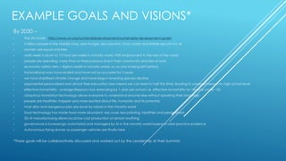 EXAMPLE GOALS AND VISIONS*
By 2030 –
• The UN Goals - http://www.un.org/sustainabledevelopment/sustainable-development-goals/
• 5 billion people in the middle class, zero hunger, zero poverty, food, water and shelter security for all
• women are equal and free
• work week is down to 15 hour per week in minority world, 95% employment in the rest of the world
• people are spending more time on their passions and in their community and less at work
• economic safety nets / digital credits in minority world, so no one is being left behind
• transnational wars have ended and have not re-occurred for 5 years
• we have stabilised climate change and have begun reversing species decline
• exponential personalised and almost free education now means we can learn in half the time, leading to universal literacy to high school level
• effective immortality - average lifespans now extending by 1 year per annum i.e. effective immortality for anyone under ~50
• ubiquitous translation technology allows everyone to understand anyone else without speaking their language
• people are healthier, happier and more excited about life, humanity and its potential
• most dirty and dangerous jobs are done by robots in the minority world
• food technology has made food more abundant, less cruel, less polluting, healthier and personalised
• 3D AI manufacturing allows local low cost production of almost anything
• governance is increasingly automated and managed by AI in the minority world based on best practice evidence
• Autonomous flying drones as passenger vehicles are finally here
*These goals will be collaboratively discussed and worked out by the Leadership at their Summits
 