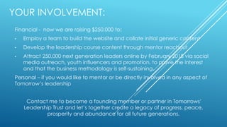 YOUR INVOLVEMENT:
Financial - now we are raising $250,000 to:
• Employ a team to build the website and collate initial generic content
• Develop the leadership course content through mentor reachout
• Attract 250,000 next generation leaders online by February 2018 via social
media outreach, youth influencers and promotion, to prove the interest
and that the business methodology is self-sustaining.
Personal – if you would like to mentor or be directly involved in any aspect of
Tomorrow’s leadership
Contact me to become a founding member or partner in Tomorrows’
Leadership Trust and let’s together create a legacy of progress, peace,
prosperity and abundance for all future generations.
 