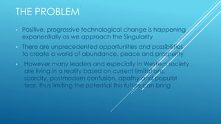 THE PROBLEM
• Positive, progressive technological change is happening
exponentially as we approach the Singularity
• There are unprecedented opportunities and possibilities
to create a world of abundance, peace and prosperity
• However many leaders and especially in Western society
are living in a reality based on current limitations,
scarcity, postmodern confusion, apathy and populist
fear, thus limiting the potential this future can bring
 