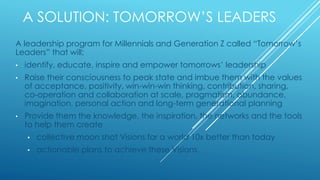 A SOLUTION: TOMORROW’S LEADERS
A leadership program for Millennials and Generation Z called “Tomorrow’s
Leaders” that will;
• identify, educate, inspire and empower tomorrows’ leadership
• Raise their consciousness to peak state and imbue them with the values
of acceptance, positivity, win-win-win thinking, contribution, sharing,
co-operation and collaboration at scale, pragmatism, abundance,
imagination, personal action and long-term generational planning
• Provide them the knowledge, the inspiration, the networks and the tools
to help them create
• collective moon shot Visions for a world 10x better than today
• actionable plans to achieve these Visions
 