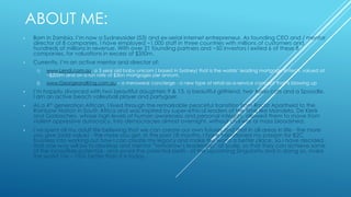 ABOUT ME:
• Born in Zambia, I’m now a Sydneysider (53) and ex-serial internet entrepreneur. As founding CEO and / mentor
director of 8 companies, I have employed ~1,000 staff in three countries with millions of customers and
hundreds of millions in revenue. With over 21 founding partners and ~50 investors I exited 6 of these 8
companies, for valuations in excess of $350m.
• Currently, I’m an active mentor and director of:
1) www.Lendi.com.au, a 3 year old baby unicorn ( based in Sydney) that is the worlds’ leading mortgage fintech, valued at
~$200m and on a run rate of $3bn mortgages per annum.
2) www.GeorgeandKing.com.au – a menswear concierge - a new type of retail-as-a-service concept that is blowing up
• I’m happily divorced with two beautiful daughters 9 & 13, a beautiful girlfriend, two Asian cats and a Spoodle.
I am an active beach volleyball player and partygoer.
• As a 4th generation African, I lived through the remarkable peaceful transition from Racist Apartheid to the
Rainbow Nation in South Africa and was inspired by super-ethical leaders of the time like Mandela, De Klerk
and Gorbachev, whose high levels of human awareness and personal integrity, allowed them to move from
violent oppressive autocracy, into democracies almost overnight, without civil war or mass bloodshed.
• I’ve spent all my adult life believing that we can create our own futures and that in all areas in life - the more
you give (add value) - the more you get. In the past 18 months, I have transitioned my passion for B2C
business into working out how I can create my legacy and make the world a better place. So I have decided
that one way will be to develop and mentor “tomorrow’s leadership” at scale, so that they can achieve some
of the incredible potential - and avoid the potential perils - of the upcoming Singularity and in doing so, make
the world 10x – 100x better than it is today.
 