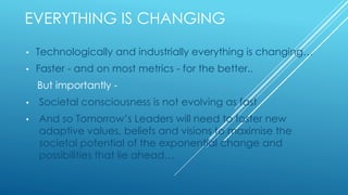 EVERYTHING IS CHANGING
• Technologically and industrially everything is changing…
• Faster - and on most metrics - for the better..
But importantly -
• Societal consciousness is not evolving as fast
• And so Tomorrow’s Leaders will need to foster new
adaptive values, beliefs and visions to maximise the
societal potential of the exponential change and
possibilities that lie ahead…
 