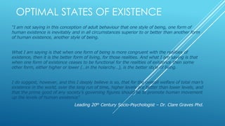 OPTIMAL STATES OF EXISTENCE
“I am not saying in this conception of adult behaviour that one style of being, one form of
human existence is inevitably and in all circumstances superior to or better than another form
of human existence, another style of being.
What I am saying is that when one form of being is more congruent with the realities of
existence, then it is the better form of living, for those realities. And what I am saying is that
when one form of existence ceases to be functional for the realities of existence then some
other form, either higher or lower (…in the holarchy…), is the better style of living.
I do suggest, however, and this I deeply believe is so, that for the overall welfare of total man’s
existence in the world, over the long run of time, higher levels are better than lower levels, and
that the prime good of any society’s governing figures should be to promote human movement
up the levels of human existence”
Leading 20th Century Socio-Psychologist – Dr. Clare Graves Phd.
 