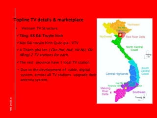 Topline TV details & marketplace
• Vietnam TV Structure:
Tổng: 68 Đài Truyền hình
Một Đài truyền hình Quốc gia- VTV
4 T...
