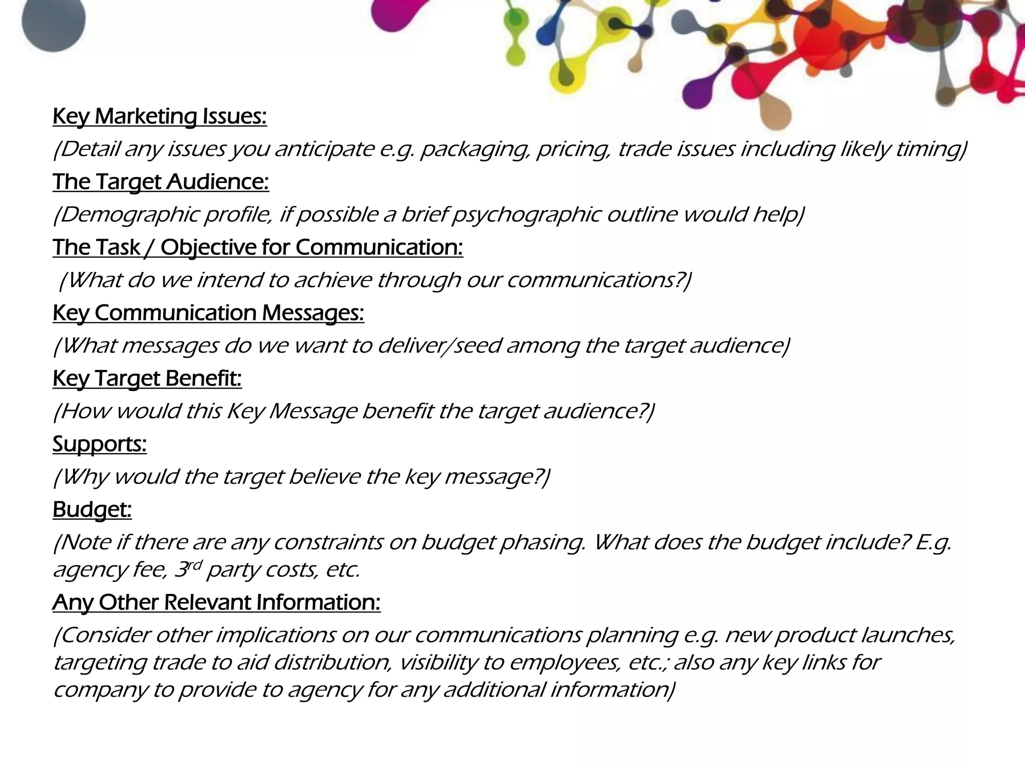 Key Marketing Issues:
(Detail any issues you anticipate e.g. packaging, pricing, trade issues including likely timing)
The Target Audience:
(Demographic profile, if possible a brief psychographic outline would help)
The Task / Objective for Communication:
(What do we intend to achieve through our communications?)
Key Communication Messages:
(What messages do we want to deliver/seed among the target audience)
Key Target Benefit:
(How would this Key Message benefit the target audience?)
Supports:
(Why would the target believe the key message?)
Budget:
(Note if there are any constraints on budget phasing. What does the budget include? E.g.
agency fee, 3rd party costs, etc.
Any Other Relevant Information:
(Consider other implications on our communications planning e.g. new product launches,
targeting trade to aid distribution, visibility to employees, etc.; also any key links for
company to provide to agency for any additional information)
 
