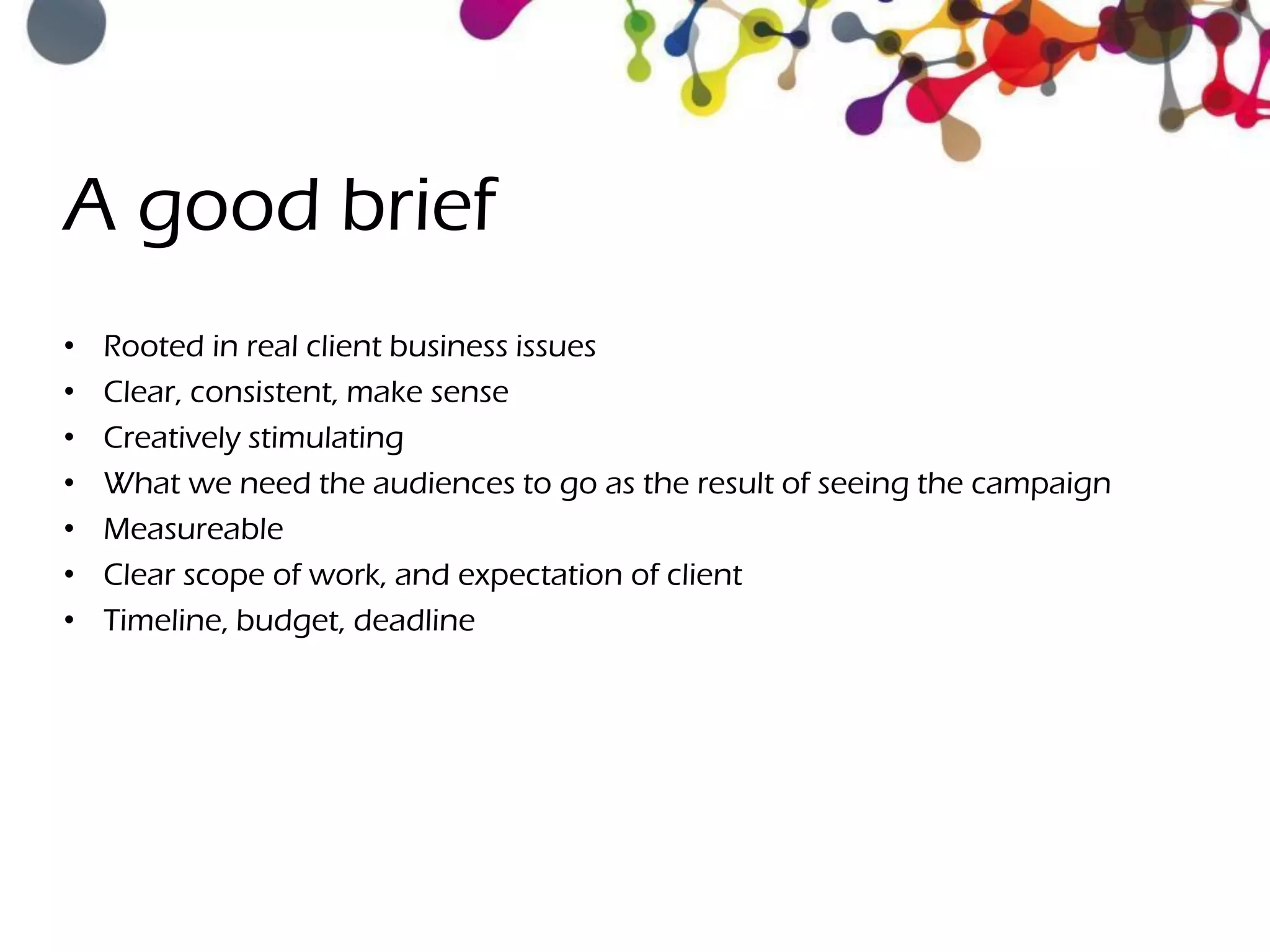 A good brief
• Rooted in real client business issues
• Clear, consistent, make sense
• Creatively stimulating
• What we need the audiences to go as the result of seeing the campaign
• Measureable
• Clear scope of work, and expectation of client
• Timeline, budget, deadline
 