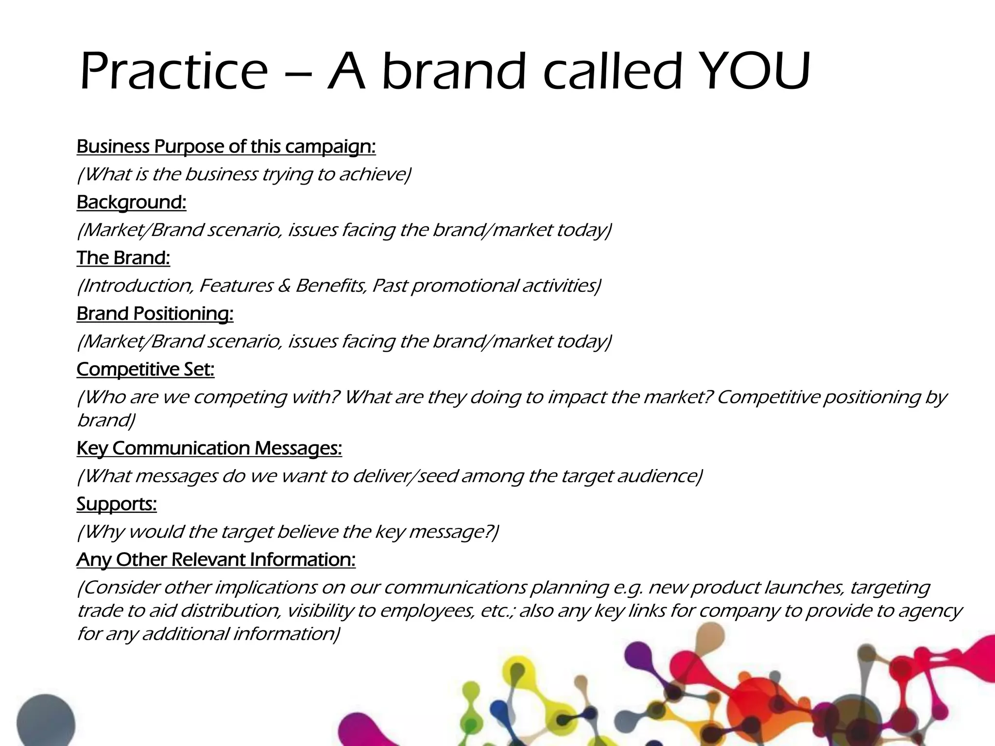 Practice – A brand called YOU
Business Purpose of this campaign:
(What is the business trying to achieve)
Background:
(Market/Brand scenario, issues facing the brand/market today)
The Brand:
(Introduction, Features & Benefits, Past promotional activities)
Brand Positioning:
(Market/Brand scenario, issues facing the brand/market today)
Competitive Set:
(Who are we competing with? What are they doing to impact the market? Competitive positioning by
brand)
Key Communication Messages:
(What messages do we want to deliver/seed among the target audience)
Supports:
(Why would the target believe the key message?)
Any Other Relevant Information:
(Consider other implications on our communications planning e.g. new product launches, targeting
trade to aid distribution, visibility to employees, etc.; also any key links for company to provide to agency
for any additional information)
 